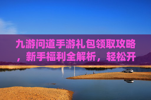 九游问道手游礼包领取攻略,新手福利全解析,轻松开启仙侠冒险之旅,九游问道手游礼包领取攻略,新手福利全解析,轻松开启仙侠冒险之旅