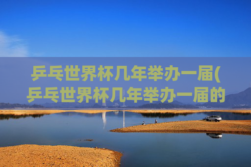 乒乓世界杯几年举办一届(乒乓世界杯几年举办一届的)