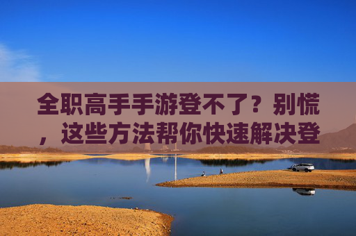 全职高手手游登不了？别慌，这些方法帮你快速解决登录问题！