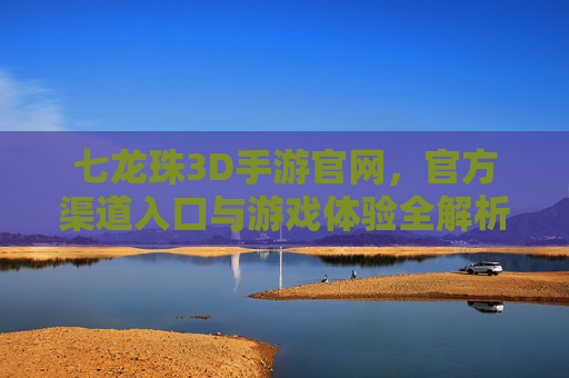 七龙珠3D手游官网,官方渠道入口与游戏体验全解析,七龙珠3D手游官网,官方渠道入口与游戏体验全解析