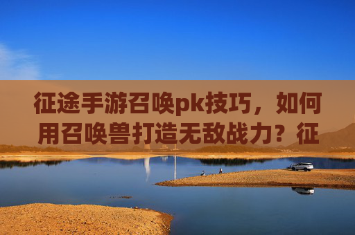 征途手游召唤pk技巧，如何用召唤兽打造无敌战力？征途手游召唤PK技巧，如何用召唤兽打造无敌战力？