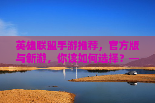 英雄联盟手游推荐,官方版与新游,你该如何选择?——从端游到移动端,体验MOBA的全新方式