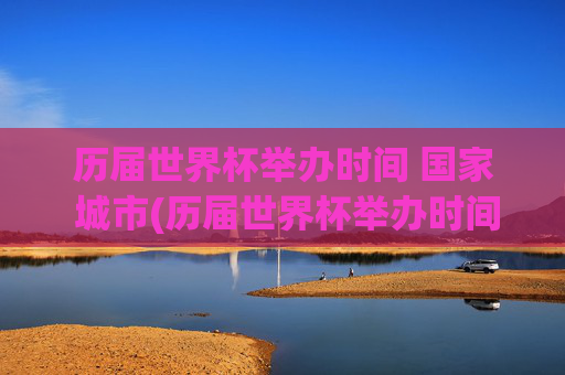 历届世界杯举办时间 国家 城市(历届世界杯举办时间,国家,城市)历届世界杯举办时间、国家及城市汇总