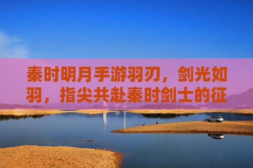 秦时明月手游羽刃,剑光如羽,指尖共赴秦时剑士的征途,秦时明月手游羽刃,剑光如羽,指尖共赴秦时剑士的征途