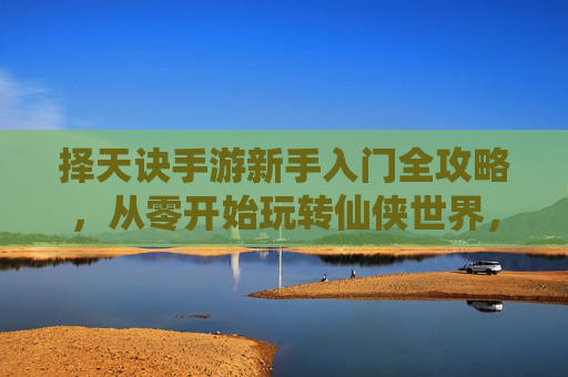 择天诀手游新手入门全攻略,从零开始玩转仙侠世界,轻松掌握核心玩法