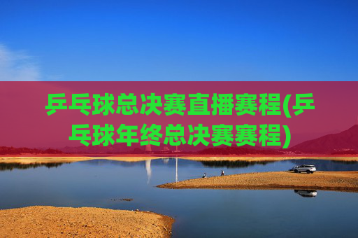 乒乓球总决赛直播赛程(乒乓球年终总决赛赛程)