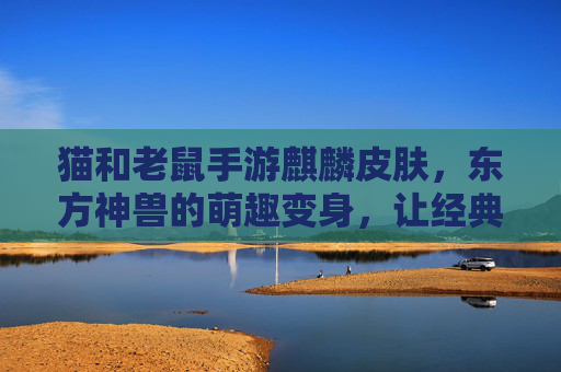 猫和老鼠手游麒麟皮肤,东方神兽的萌趣变身,让经典IP焕发新活力