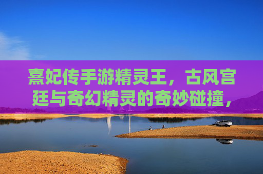 熹妃传手游精灵王,古风宫廷与奇幻精灵的奇妙碰撞,指尖开启灵犀冒险之旅