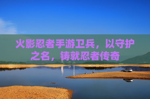 火影忍者手游卫兵,以守护之名,铸就忍者传奇