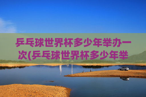 乒乓球世界杯多少年举办一次(乒乓球世界杯多少年举办一次)