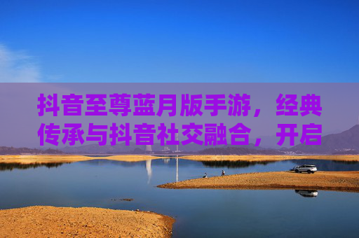 抖音至尊蓝月版手游,经典传承与抖音社交融合,开启你的热血冒险新篇章