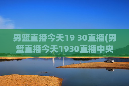 男篮直播今天19 30直播(男篮直播今天1930直播中央5台)