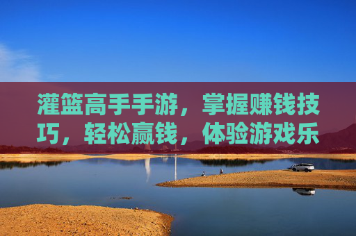 灌篮高手手游，掌握赚钱技巧，轻松赢钱，体验游戏乐趣与收益