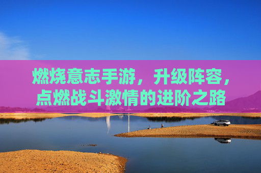 燃烧意志手游,升级阵容,点燃战斗激情的进阶之路