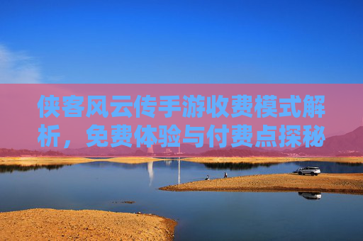侠客风云传手游收费模式解析，免费体验与付费点探秘