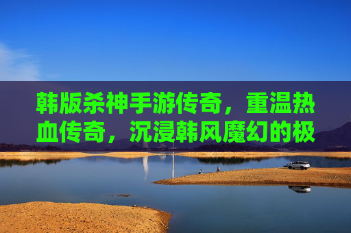 韩版杀神手游传奇，重温热血传奇，沉浸韩风魔幻的极致战斗体验，韩版杀神手游传奇，重温热血传奇，沉浸韩风魔幻的极致战斗体验