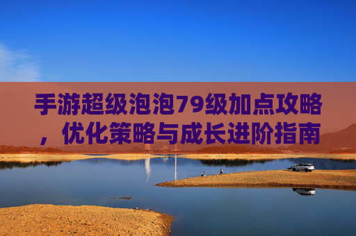 手游超级泡泡79级加点攻略，优化策略与成长进阶指南