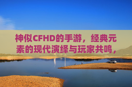 神似CFHD的手游,经典元素的现代演绎与玩家共鸣,神似CFHD的手游,经典元素的现代演绎与玩家共鸣