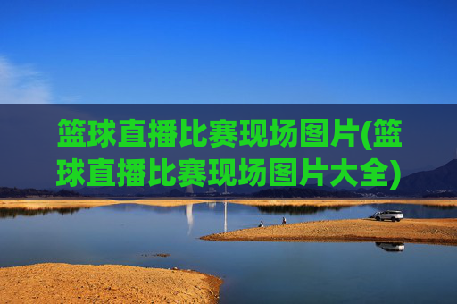篮球直播比赛现场图片(篮球直播比赛现场图片大全)篮球直播比赛现场图片大全