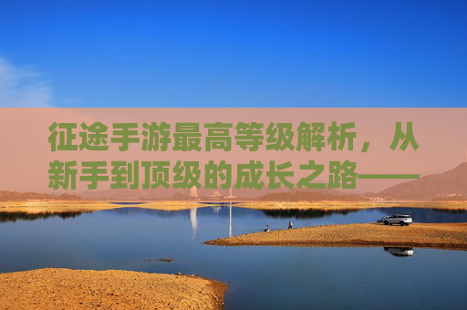 征途手游最高等级解析,从新手到顶级的成长之路——你离游戏巅峰还有多远?征途手游最高等级解析,从新手到顶级的成长之路,你离游戏巅峰还有多远?