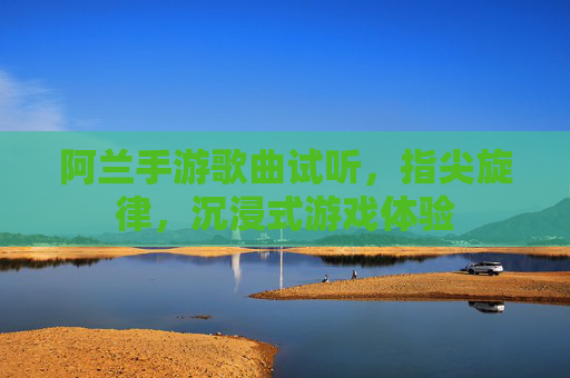 阿兰手游歌曲试听，指尖旋律，沉浸式游戏体验