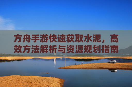 方舟手游快速获取水泥，高效方法解析与资源规划指南