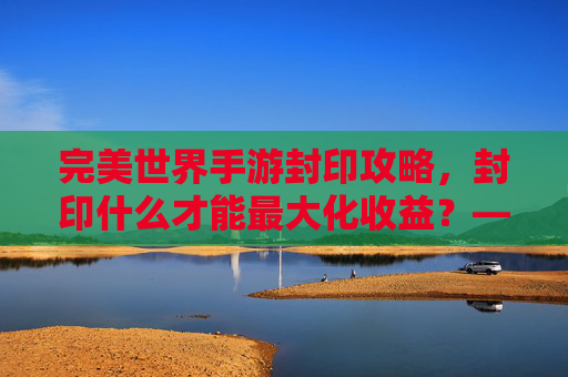 完美世界手游封印攻略,封印什么才能最大化收益?——从稀有BOSS到上古遗迹的封印选择指南