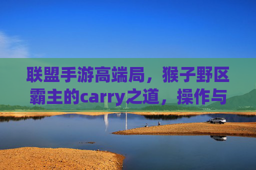 联盟手游高端局，猴子野区霸主的carry之道，操作与策略的完美融合