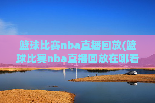 篮球比赛nba直播回放(篮球比赛nba直播回放在哪看)