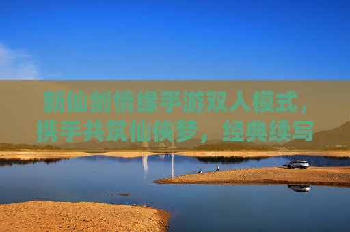 新仙剑情缘手游双人模式,携手共筑仙侠梦,经典续写新篇章