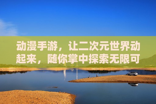 动漫手游,让二次元世界动起来,随你掌中探索无限可能,动漫手游,让二次元世界动起来,随你掌中探索无限可能