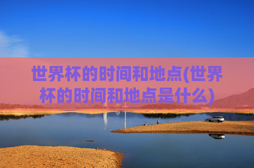 世界杯的时间和地点(世界杯的时间和地点是什么)