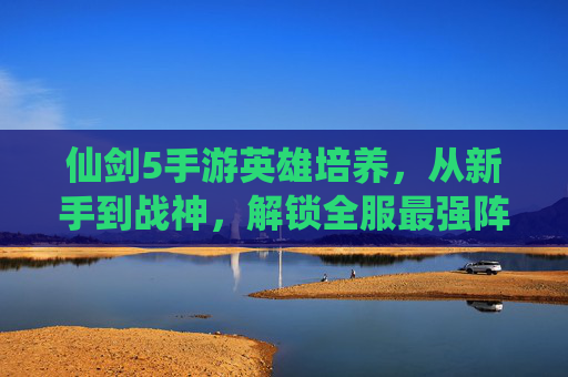 仙剑5手游英雄培养，从新手到战神，解锁全服最强阵容的秘籍，仙剑5手游英雄培养秘籍，从新手到战神，解锁全服最强阵容