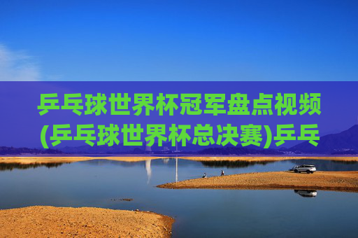 乒乓球世界杯冠军盘点视频(乒乓球世界杯总决赛)乒乓球世界杯冠军盘点视频(乒乓球世界杯总决赛)
