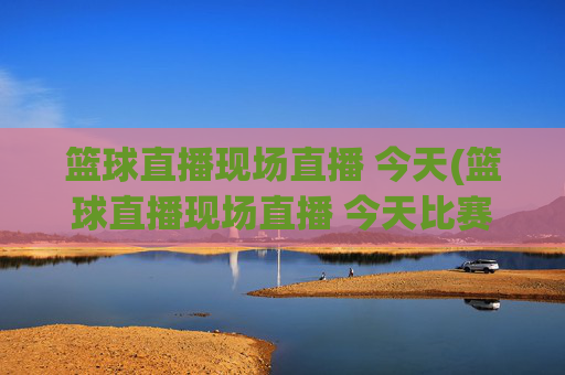 篮球直播现场直播 今天(篮球直播现场直播 今天比赛)