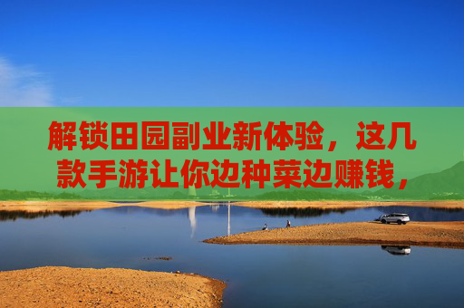 解锁田园副业新体验，这几款手游让你边种菜边赚钱，轻松实现数字农业的趣味与收益
