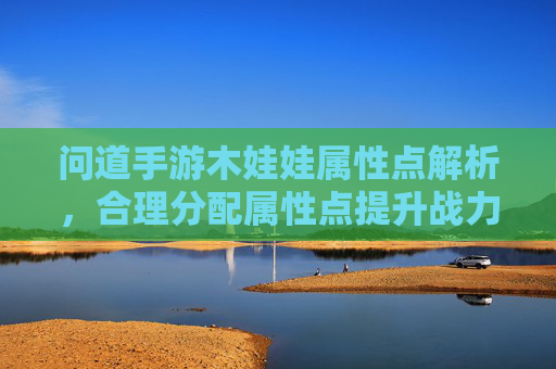 问道手游木娃娃属性点解析,合理分配属性点提升战力指南,问道手游木娃娃属性点解析,合理分配属性点提升战力指南