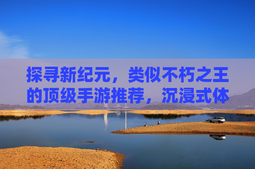 探寻新纪元,类似不朽之王的顶级手游推荐,沉浸式体验史诗级冒险!