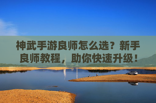 神武手游良师怎么选？新手良师教程，助你快速升级！神武手游良师怎么选？新手良师教程，助你快速升级！