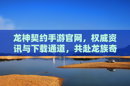 龙神契约手游官网,权威资讯与下载通道,共赴龙族奇幻之旅
