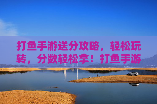 打鱼手游送分攻略，轻松玩转，分数轻松拿！打鱼手游送分攻略，轻松玩转，分数轻松拿