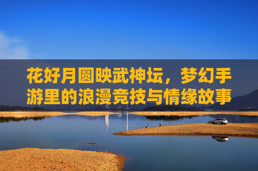 花好月圆映武神坛,梦幻手游里的浪漫竞技与情缘故事,花好月圆映武神坛,梦幻手游里的浪漫竞技与情缘故事