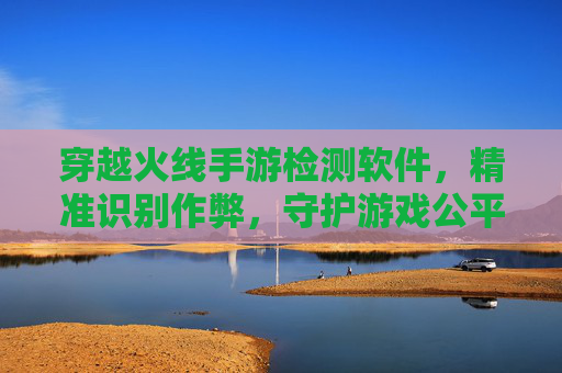 穿越火线手游检测软件，精准识别作弊，守护游戏公平的利器