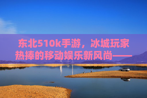 东北510k手游,冰城玩家热捧的移动娱乐新风尚——解析其流行背后的文化密码与社交价值