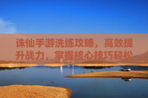 诛仙手游洗练攻略,高效提升战力,掌握核心技巧轻松洗练,诛仙手游洗练攻略,高效提升战力,掌握核心技巧轻松洗练