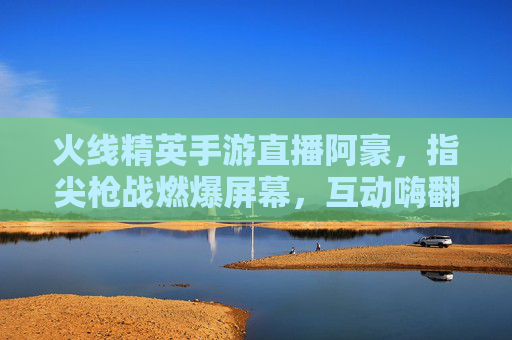 火线精英手游直播阿豪，指尖枪战燃爆屏幕，互动嗨翻玩家，火线精英手游直播阿豪，指尖枪战燃爆屏幕，互动嗨翻玩家