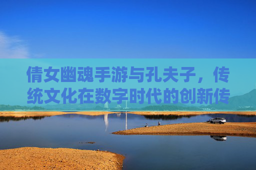 倩女幽魂手游与孔夫子,传统文化在数字时代的创新传承,倩女幽魂手游与孔夫子,传统文化在数字时代的创新传承