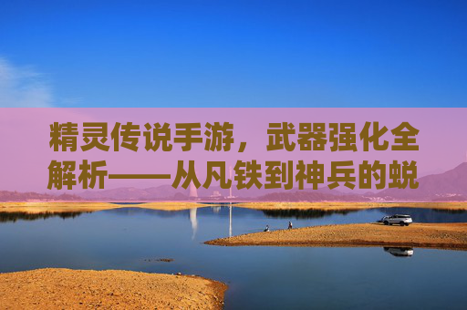 精灵传说手游,武器强化全解析——从凡铁到神兵的蜕变之路,精灵传说手游,武器强化全解析——从凡铁到神兵的蜕变之路
