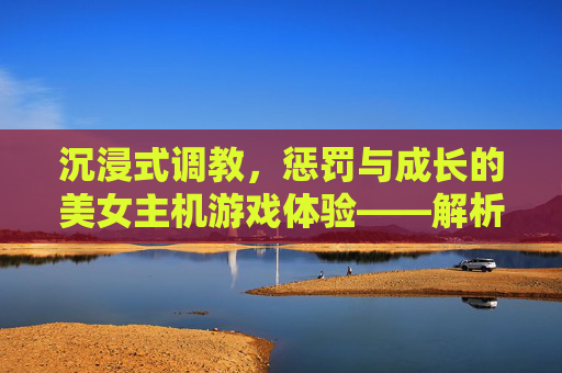沉浸式调教,惩罚与成长的美女主机游戏体验——解析调教惩罚美女手游的魅力与玩法,沉浸式调教,惩罚与成长的美女主机游戏体验——解析调教惩罚美女手游的魅力与玩法