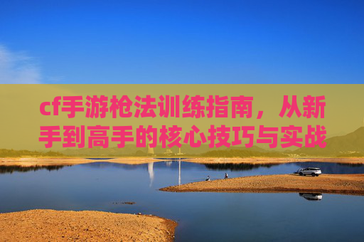 cf手游枪法训练指南，从新手到高手的核心技巧与实战策略，CF手游枪法训练指南，从新手到高手的核心技巧与实战策略